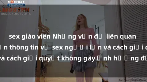 sex giáo viên Những vấn đề liên quan đến việc tiếp cận thông tin về sex người lớn và cách giải quyết không gây ảnh hưởng đến trẻ em