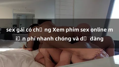 sex gái có chồng Xem phim sex online miễn phí nhanh chóng và dễ dàng
