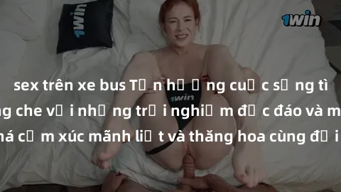 sex trên xe bus Tận hưởng cuộc sống tình dục online không che với những trải nghiệm độc đáo và mới lạ. Khám phá cảm xúc mãnh liệt và thăng hoa cùng đối tác tại các trang web chuyên nghiệp.