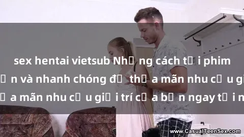 sex hentai vietsub Những cách tải phim sex về máy đơn giản và nhanh chóng để thỏa mãn nhu cầu giải trí của bạn ngay tại nhà