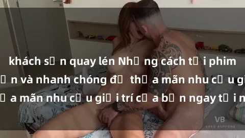 khách sạn quay lén Những cách tải phim sex về máy đơn giản và nhanh chóng để thỏa mãn nhu cầu giải trí của bạn ngay tại nhà