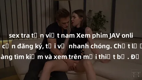 sex tra tấn việt nam Xem phim JAV online miễn phí không cần đăng ký, tải về nhanh chóng. Chất lượng HD, dễ dàng tìm kiếm và xem trên mọi thiết bị. Đặc biệt, không quảng cáo làm phiền.