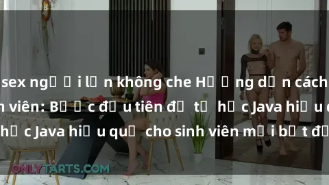 sex người lớn không che Hướng dẫn cách học Java cho sinh viên: Bước đầu tiên để tự học Java hiệu quả cho sinh viên mới bắt đầu là gì?