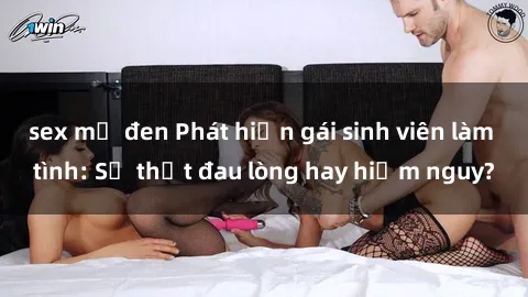 sex mỹ đen Phát hiện gái sinh viên làm tình: Sự thật đau lòng hay hiểm nguy?