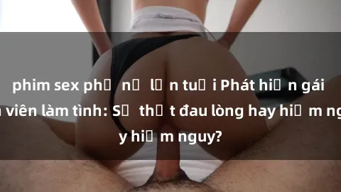 phim sex phụ nữ lớn tuổi Phát hiện gái sinh viên làm tình: Sự thật đau lòng hay hiểm nguy?