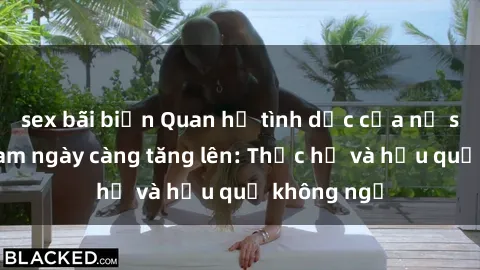 sex bãi biển Quan hệ tình dục của nữ sinh Việt Nam ngày càng tăng lên: Thực hư và hậu quả không ngờ
