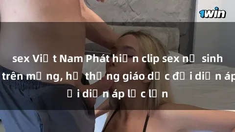 sex Việt Nam Phát hiện clip sex nữ sinh gây sốc trên mạng, hệ thống giáo dục đối diện áp lực lớn