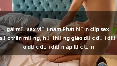 gái mỹ sex việt nam Phát hiện clip sex nữ sinh gây sốc trên mạng, hệ thống giáo dục đối diện áp lực lớn