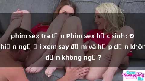 phim sex tra tấn Phim sex học sinh: Điều gì khiến người xem say đắm và hấp dẫn không ngờ?