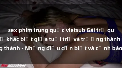 sex phim trung quốc vietsub Gái trẻ quan hệ: Mối quan hệ khác biệt giữa tuổi trẻ và trưởng thành - Những điều cần biết và cảnh báo từ chuyên gia