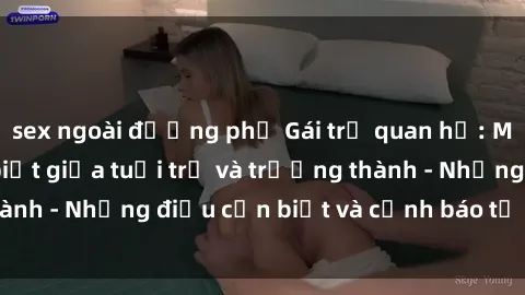 sex ngoài đường phố Gái trẻ quan hệ: Mối quan hệ khác biệt giữa tuổi trẻ và trưởng thành - Những điều cần biết và cảnh báo từ chuyên gia
