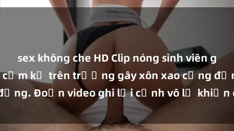sex không che HD Clip nóng sinh viên gây sốc: Hành động cấm kỵ trên trường gây xôn xao cộng đồng. Đoạn video ghi lại cảnh vô lễ khiến dư luận bức xúc.