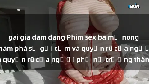 gái già dâm đãng Phim sex bà mẹ nóng bỏng: Hành trình khám phá sự gợi cảm và quyến rũ của người phụ nữ trưởng thành.