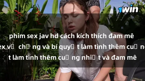 phim sex jav hd cách kích thích đam mê trong hôn nhân: Sex vợ chồng và bí quyết làm tình thêm cuồng nhiệt và đam mê