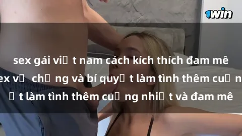 sex gái việt nam cách kích thích đam mê trong hôn nhân: Sex vợ chồng và bí quyết làm tình thêm cuồng nhiệt và đam mê