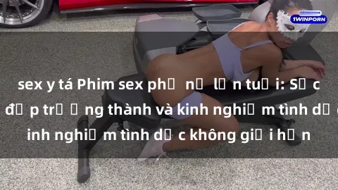 sex y tá Phim sex phụ nữ lớn tuổi: Sức hút đằng sau vẻ đẹp trưởng thành và kinh nghiệm tình dục không giới hạn