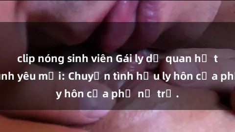 clip nóng sinh viên Gái ly dị quan hệ tìm kiếm tình yêu mới: Chuyện tình hậu ly hôn của phụ nữ trẻ.