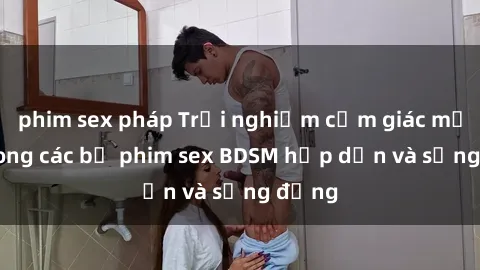 phim sex pháp Trải nghiệm cảm giác mới lạ trong các bộ phim sex BDSM hấp dẫn và sống động