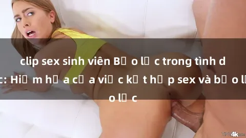 clip sex sinh viên Bạo lực trong tình dục: Hiểm họa của việc kết hợp sex và bạo lực