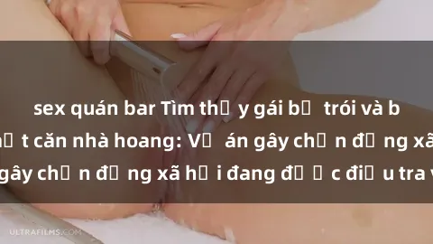 sex quán bar Tìm thấy gái bị trói và bị hiếp dâm trong một căn nhà hoang: Vụ án gây chấn động xã hội đang được điều tra vào.