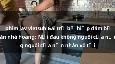 phim jav vietsub Gái trẻ bị hiếp dâm bạo lực trong căn nhà hoang: Nỗi đau không nguôi của nạn nhân vô tội