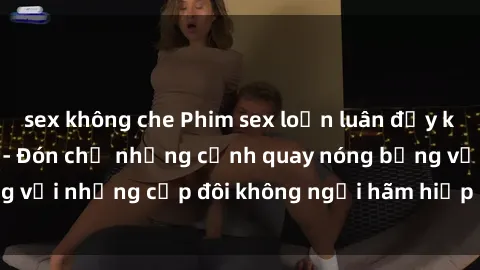 sex không che Phim sex loạn luân đầy kích thích không che - Đón chờ những cảnh quay nóng bỏng với những cặp đôi không ngại hãm hiếp gia đình trong lòng