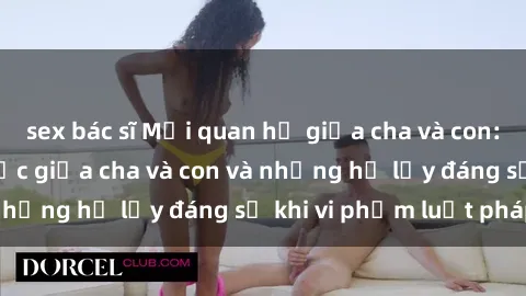 sex bác sĩ Mối quan hệ giữa cha và con: Sự thật về tình dục giữa cha và con và những hệ lụy đáng sợ khi vi phạm luật pháp.
