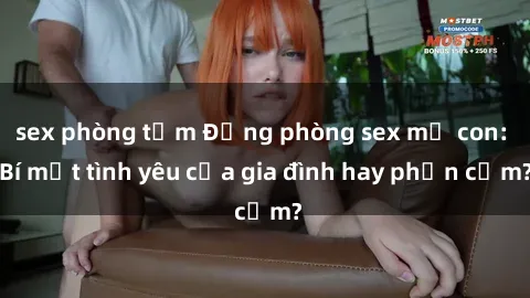 sex phòng tắm Động phòng sex mẹ con: Bí mật tình yêu của gia đình hay phản cảm?