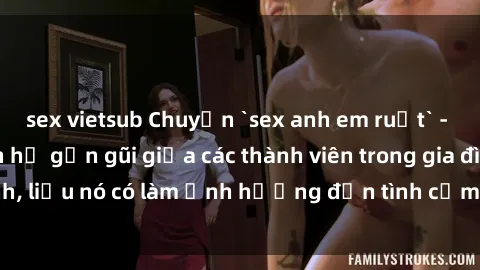 sex vietsub Chuyện `sex anh em ruột` - Đề cập đến quan hệ gần gũi giữa các thành viên trong gia đình, liệu nó có làm ảnh hưởng đến tình cảm gia đình hay không?