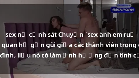 sex nữ cảnh sát Chuyện `sex anh em ruột` - Đề cập đến quan hệ gần gũi giữa các thành viên trong gia đình, liệu nó có làm ảnh hưởng đến tình cảm gia đình hay không?
