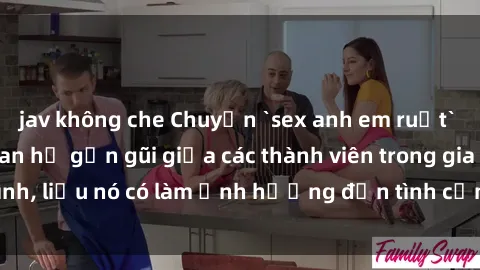 jav không che Chuyện `sex anh em ruột` - Đề cập đến quan hệ gần gũi giữa các thành viên trong gia đình, liệu nó có làm ảnh hưởng đến tình cảm gia đình hay không?