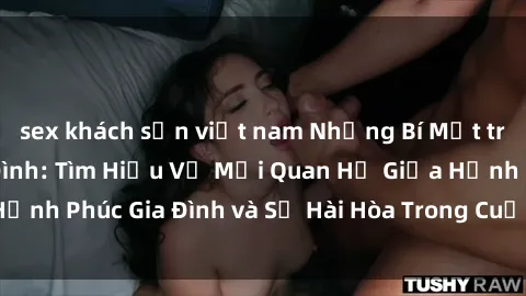 sex khách sạn việt nam Những Bí Mật trong Tình Dục Gia Đình: Tìm Hiểu Về Mối Quan Hệ Giữa Hạnh Phúc Gia Đình và Sự Hài Hòa Trong Cuộc Sống Tình Dục