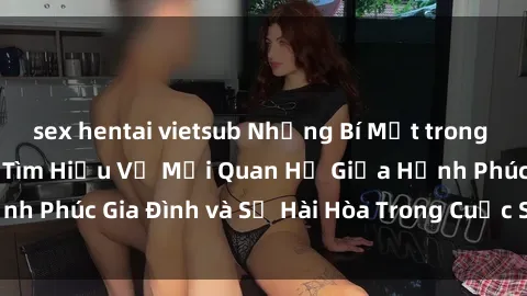 sex hentai vietsub Những Bí Mật trong Tình Dục Gia Đình: Tìm Hiểu Về Mối Quan Hệ Giữa Hạnh Phúc Gia Đình và Sự Hài Hòa Trong Cuộc Sống Tình Dục