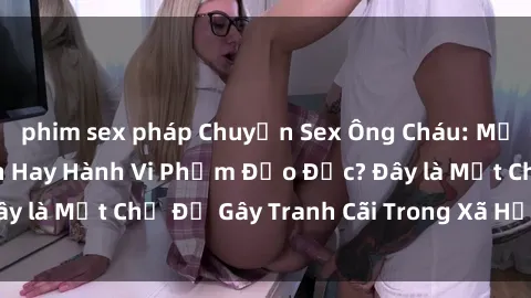phim sex pháp Chuyện Sex Ông Cháu: Mối Quan Hệ Gia Đình Hay Hành Vi Phạm Đạo Đức? Đây là Một Chủ Đề Gây Tranh Cãi Trong Xã Hội Hiện Nay.