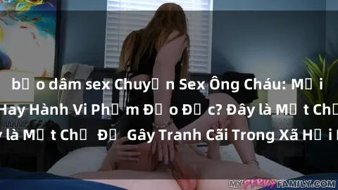 bạo dâm sex Chuyện Sex Ông Cháu: Mối Quan Hệ Gia Đình Hay Hành Vi Phạm Đạo Đức? Đây là Một Chủ Đề Gây Tranh Cãi Trong Xã Hội Hiện Nay.