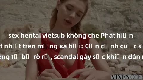 sex hentai vietsub không che Phát hiện clip sex quay lén hot nhất trên mạng xã hội: Cận cảnh cuộc sống riêng tư bị rò rỉ, scandal gây sốc khiến dân mạng không khỏi bàng hoàng