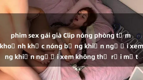 phim sex gái già Clip nóng phòng tắm gây sốt: Cận cảnh khoảnh khắc nóng bỏng khiến người xem không thể rời mắt