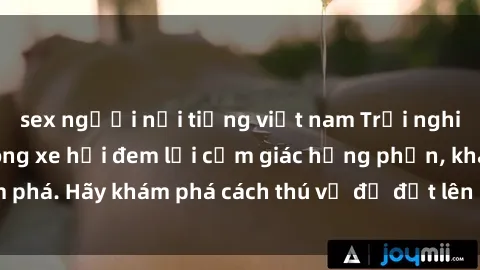 sex người nổi tiếng việt nam Trải nghiệm mới lạ: Sex trong xe hơi đem lại cảm giác hưng phấn, khám phá. Hãy khám phá cách thú vị để đốt lên cảm xúc trong cuộc tình!