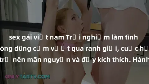sex gái việt nam Trải nghiệm làm tình ngoài đường: Khi lòng dũng cảm vượt qua ranh giới, cuộc hẹn nơi công cộng trở nên mãn nguyện và đầy kích thích. Hành vi nguy hiểm, nhưng cũng tạo nên cảm giác mới