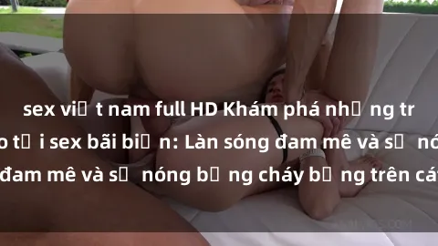 sex việt nam full HD Khám phá những trải nghiệm độc đáo tại sex bãi biển: Làn sóng đam mê và sự nóng bỏng cháy bỏng trên cát trắng
