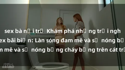 sex bà nội trợ Khám phá những trải nghiệm độc đáo tại sex bãi biển: Làn sóng đam mê và sự nóng bỏng cháy bỏng trên cát trắng