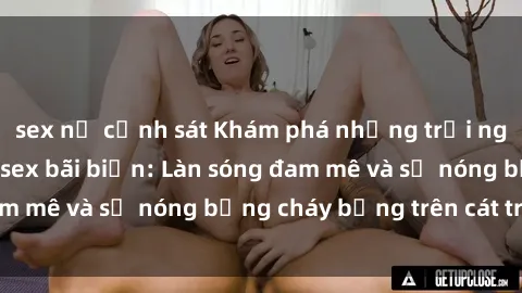 sex nữ cảnh sát Khám phá những trải nghiệm độc đáo tại sex bãi biển: Làn sóng đam mê và sự nóng bỏng cháy bỏng trên cát trắng