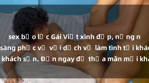 sex bạo lực Gái Việt xinh đẹp, nồng nàn tình cảm, sẵn sàng phục vụ với dịch vụ làm tình tại khách sạn. Đến ngay để thỏa mãn mọi khao khát của bạn!