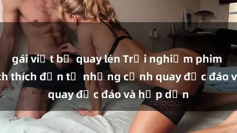 gái việt bị quay lén Trải nghiệm phim sex : Sự kích thích đến từ những cảnh quay độc đáo và hấp dẫn