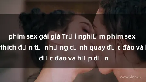 phim sex gái già Trải nghiệm phim sex : Sự kích thích đến từ những cảnh quay độc đáo và hấp dẫn