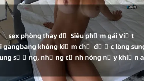 sex phòng thay đồ Siêu phẩm gái Việt tham gia trong buổi gangbang không kiềm chế được lòng sung sướng, những cảnh nóng nảy khiến ai cũng phải mãn nhãn