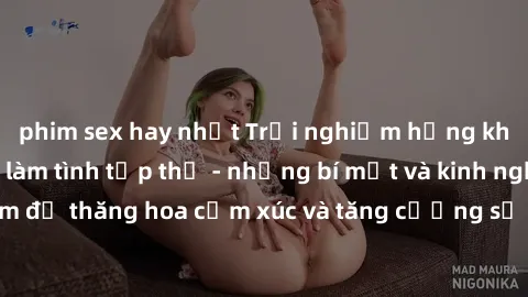 phim sex hay nhất Trải nghiệm hứng khởi cùng với việc làm tình tập thể - những bí mật và kinh nghiệm để thăng hoa cảm xúc và tăng cường sự gắn kết trong mối quan hệ