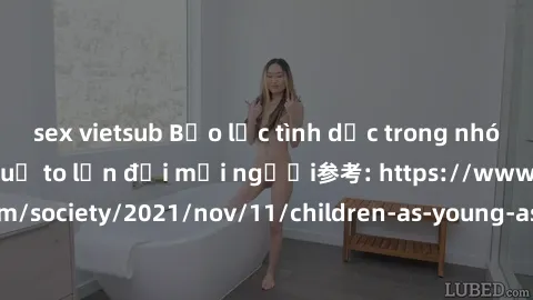 sex vietsub Bạo lực tình dục trong nhóm: nguy cơ và hậu quả to lớn đối mọi người参考: https://www.theguardian.com/society/2021/nov/11/children-as-young-as-four-are-being-sexually-abused-by-groups-in-uk-