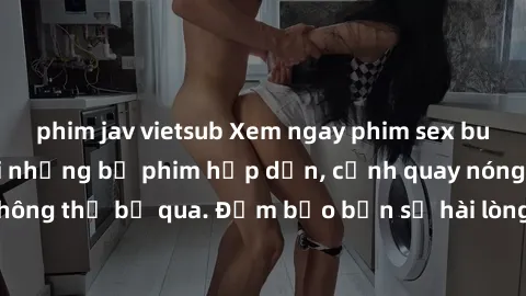 phim jav vietsub Xem ngay phim sex bukkake hàng đầu với những bộ phim hấp dẫn, cảnh quay nóng bỏng không thể bỏ qua. Đảm bảo bạn sẽ hài lòng với trải nghiệm mới lạ này!