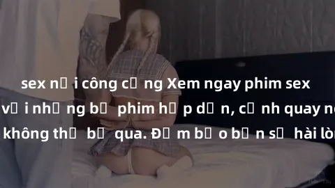 sex nơi công cộng Xem ngay phim sex bukkake hàng đầu với những bộ phim hấp dẫn, cảnh quay nóng bỏng không thể bỏ qua. Đảm bảo bạn sẽ hài lòng với trải nghiệm mới lạ này!